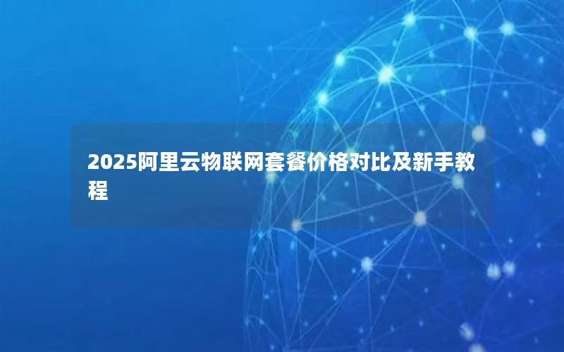 2025阿里云物联网套餐价格对比及新手教程 2025阿里云物联网套餐价格对比及新手教程