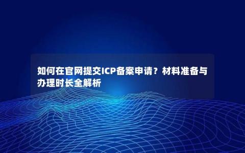如何在官网提交ICP备案申请？材料准备与办理时长全解析