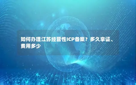 如何办理江苏经营性ICP备案？多久拿证、费用多少