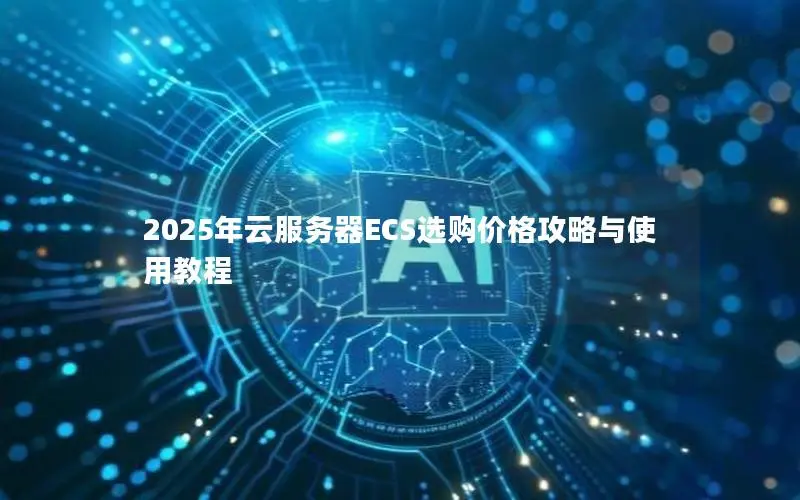 2025年云服务器ECS选购价格攻略与使用教程 2025年云服务器ECS选购价格攻略与使用教程