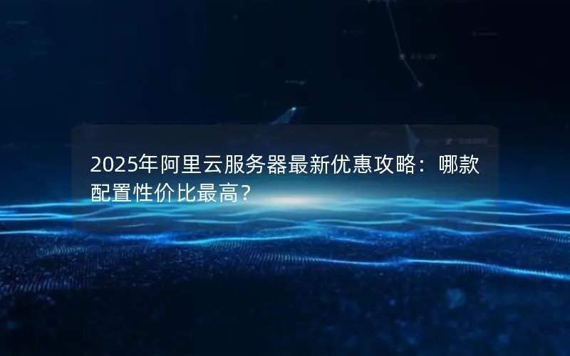 2025年阿里云服务器最新优惠攻略:哪款配置性价比最高? 2025年阿里云服务器最新优惠攻略:哪款配置性价比最高?