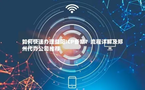 如何快速办理益阳ICP备案？流程详解及郑州代办公司推荐