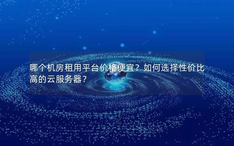 哪个机房租用平台价格便宜?如何选择性价比高的云服务器? 哪个机房租用平台价格便宜?如何选择性价比高的云服务器?