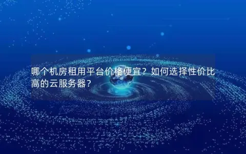 哪个机房租用平台价格便宜？如何选择性价比高的云服务器？