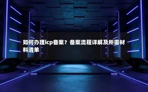 如何办理icp备案？备案流程详解及所需材料清单