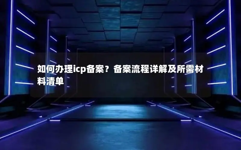 如何办理icp备案?备案流程详解及所需材料清单 如何办理icp备案?备案流程详解及所需材料清单
