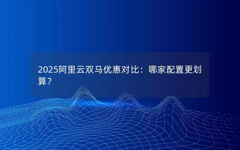 2025阿里云双马优惠对比：哪家配置更划算？