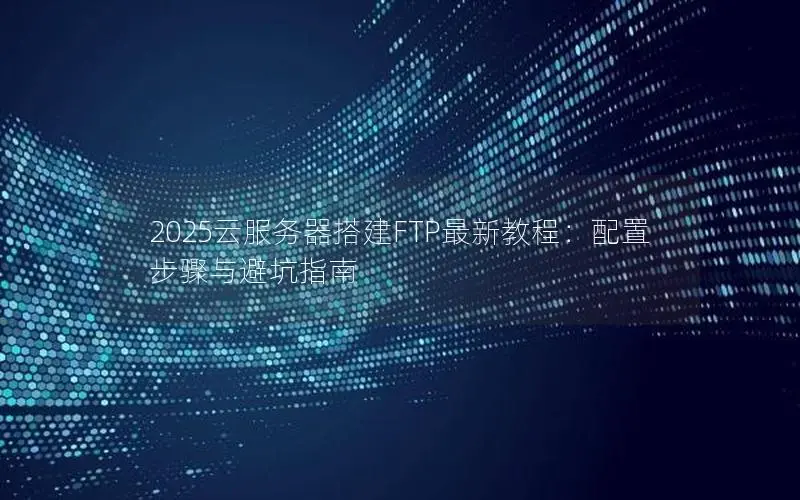 2025云服务器搭建FTP最新教程：配置步骤与避坑指南