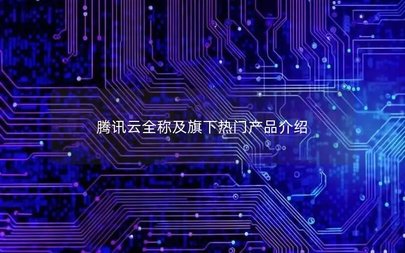 腾讯云全称及旗下热门产品介绍 腾讯云全称及旗下热门产品介绍