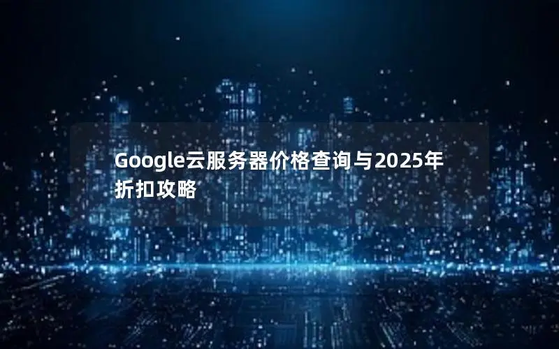 Google云服务器价格查询与2025年折扣攻略 Google云服务器价格查询与2025年折扣攻略
