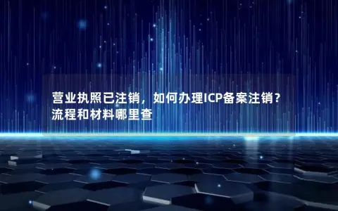 营业执照已注销，如何办理ICP备案注销？流程和材料哪里查