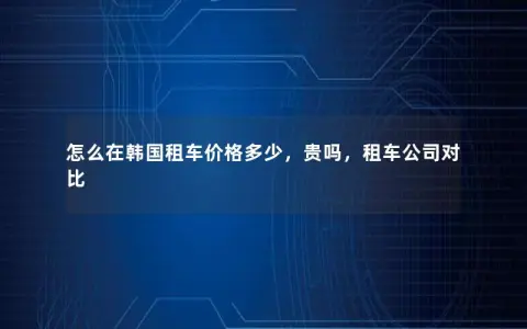 怎么在韩国租车价格多少，贵吗，租车公司对比