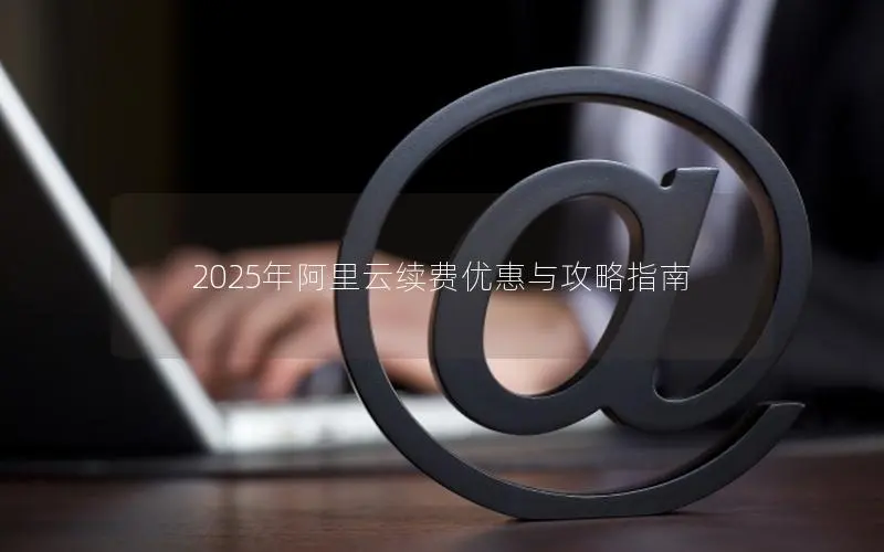 2025年阿里云续费优惠与攻略指南 2025年阿里云续费优惠与攻略指南
