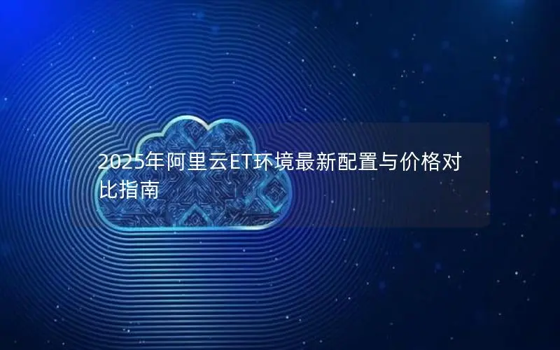 2025年阿里云ET环境最新配置与价格对比指南 2025年阿里云ET环境最新配置与价格对比指南