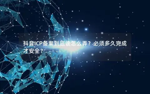 抖音ICP备案到底该怎么弄？必须多久完成才安全？