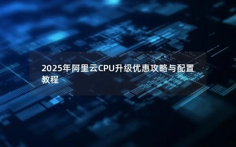 2025年阿里云CPU升级优惠攻略与配置教程 2025年阿里云CPU升级优惠攻略与配置教程