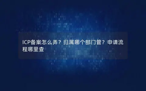 ICP备案怎么弄？归属哪个部门管？申请流程哪里查