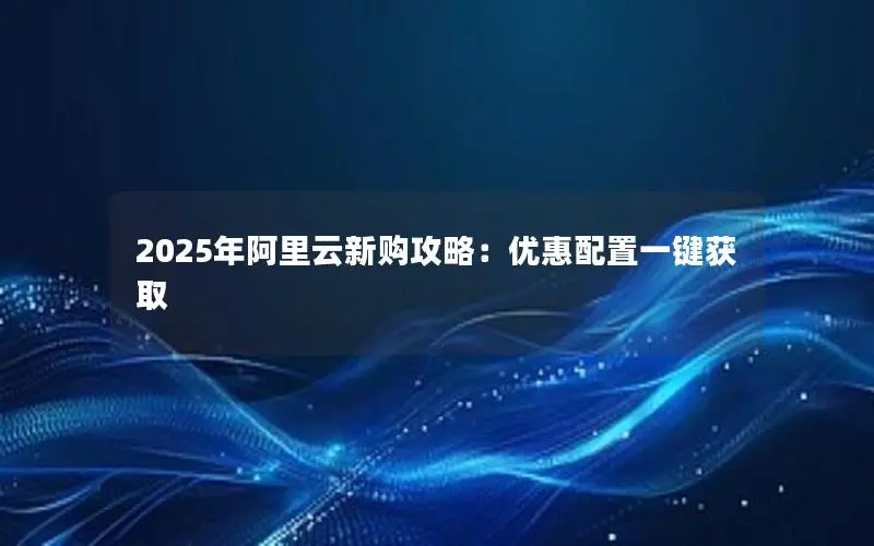 2025年阿里云新购攻略:优惠配置一键获取 2025年阿里云新购攻略:优惠配置一键获取