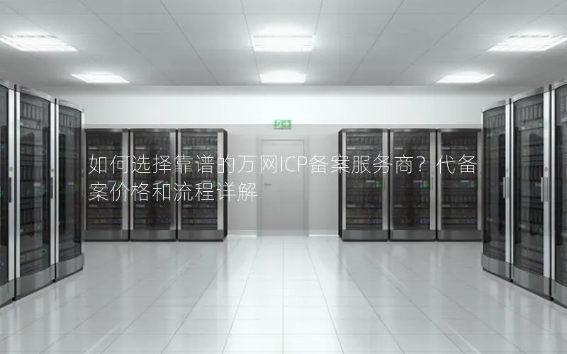 如何选择靠谱的万网ICP备案服务商？代备案价格和流程详解