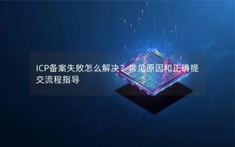 ICP备案失败怎么解决？常见原因和正确提交流程指导