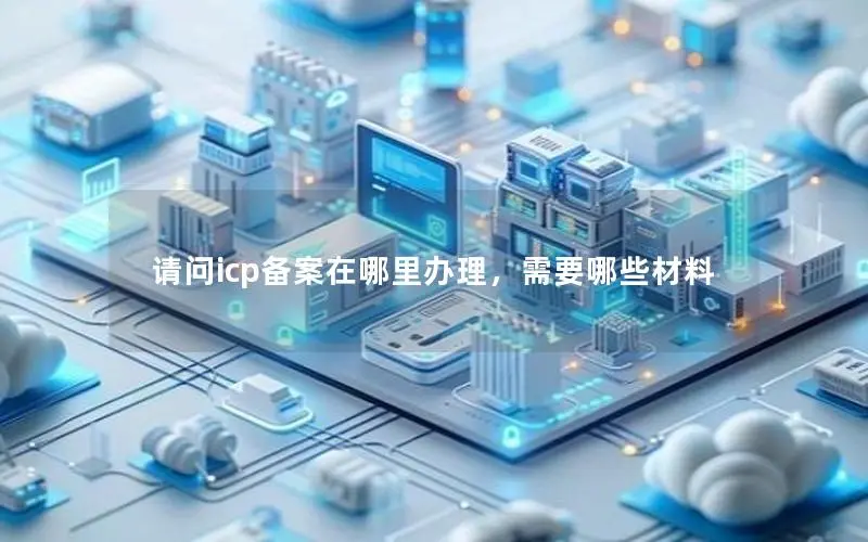 请问icp备案在哪里办理,需要哪些材料 请问icp备案在哪里办理,需要哪些材料