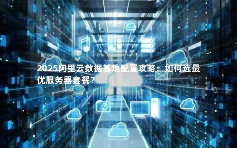 2025阿里云数据基地配置攻略:如何选最优服务器套餐? 2025阿里云数据基地配置攻略:如何选最优服务器套餐?