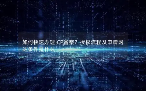 如何快速办理ICP备案？授权流程及申请网站条件是什么