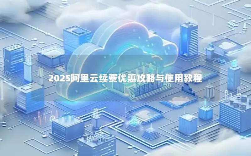 2025阿里云续费优惠攻略与使用教程 2025阿里云续费优惠攻略与使用教程