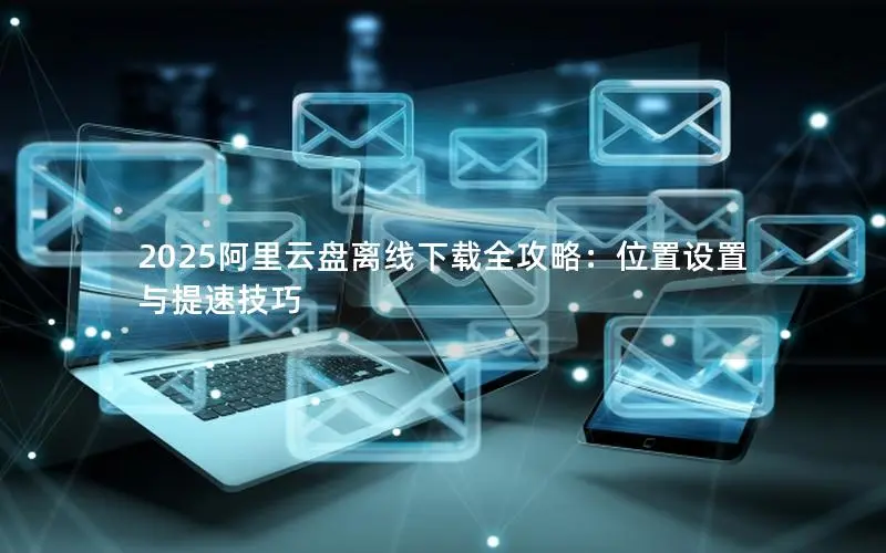 2025阿里云盘离线下载全攻略:位置设置与提速技巧 2025阿里云盘离线下载全攻略:位置设置与提速技巧