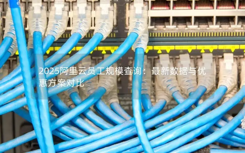2025阿里云员工规模查询:最新数据与优惠方案对比 2025阿里云员工规模查询:最新数据与优惠方案对比