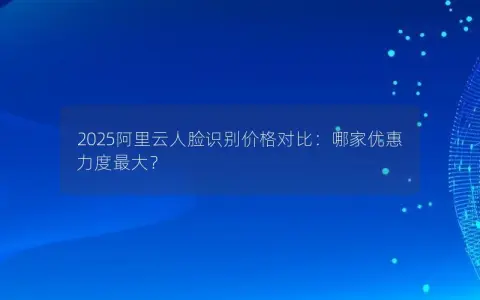2025阿里云人脸识别价格对比：哪家优惠力度最大？