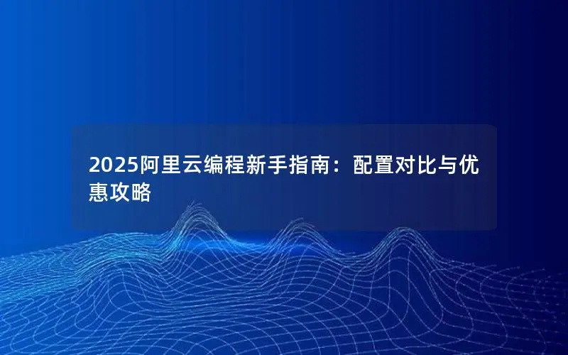 2025阿里云编程新手指南:配置对比与优惠攻略 2025阿里云编程新手指南:配置对比与优惠攻略