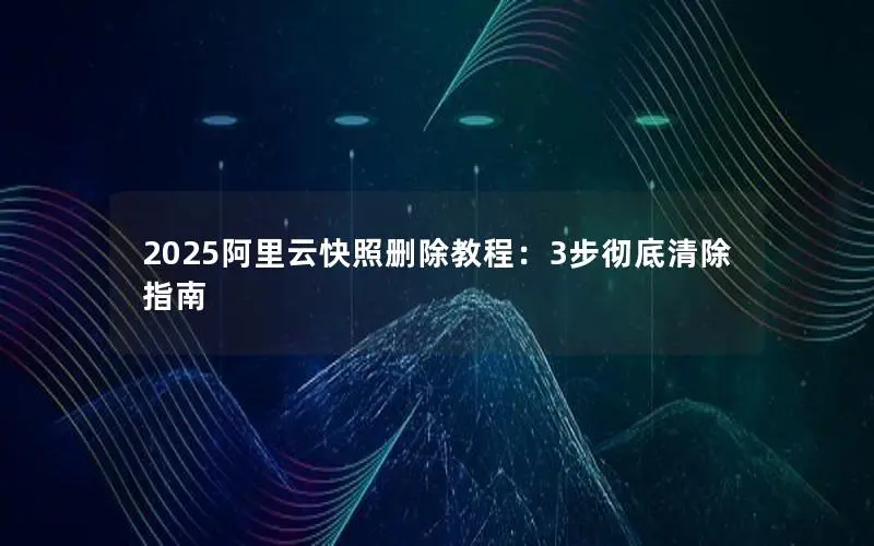 2025阿里云快照删除教程:3步彻底清除指南 2025阿里云快照删除教程:3步彻底清除指南