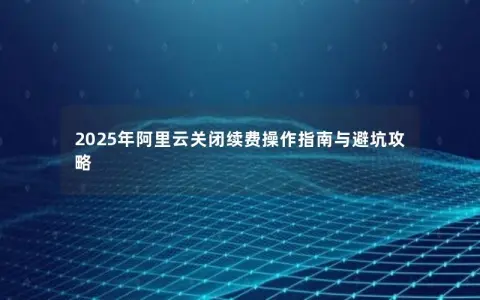 2025年阿里云关闭续费操作指南与避坑攻略