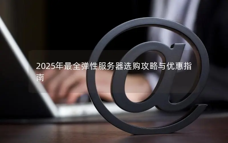 2025年最全弹性服务器选购攻略与优惠指南 2025年最全弹性服务器选购攻略与优惠指南