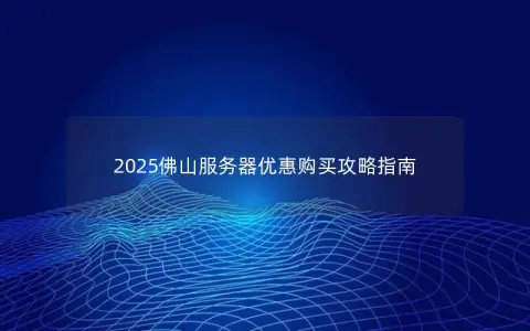 2025佛山服务器优惠购买攻略指南
