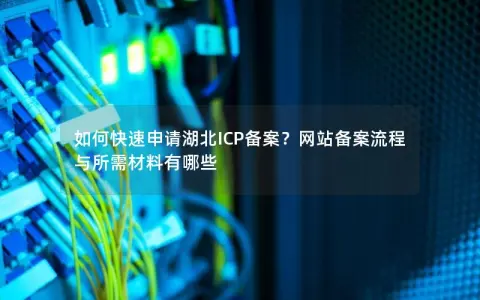 如何快速申请湖北ICP备案？网站备案流程与所需材料有哪些