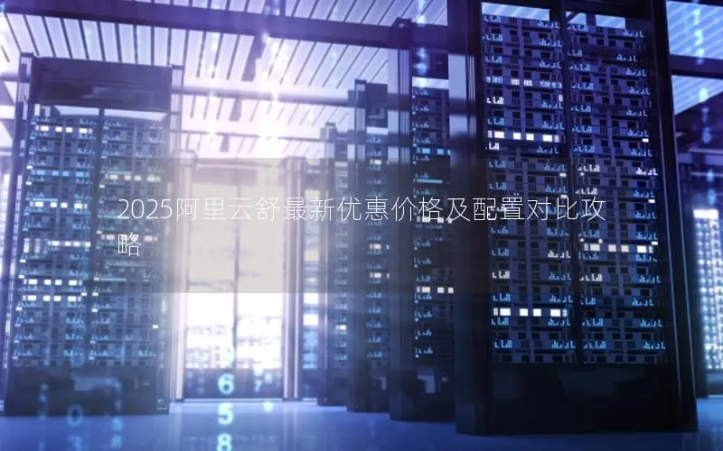 2025阿里云舒最新优惠价格及配置对比攻略