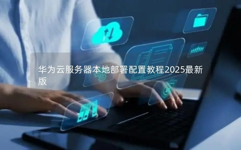 华为云服务器本地部署配置教程2025最新版 华为云服务器本地部署配置教程2025最新版