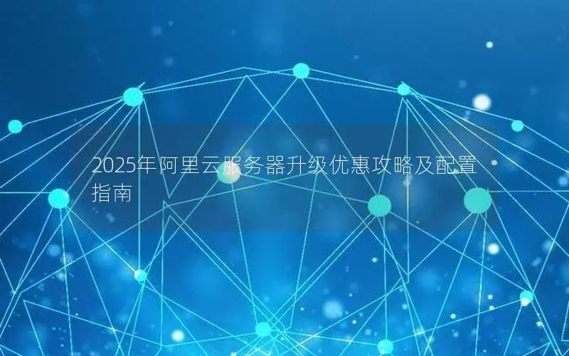 2025年阿里云服务器升级优惠攻略及配置指南 2025年阿里云服务器升级优惠攻略及配置指南