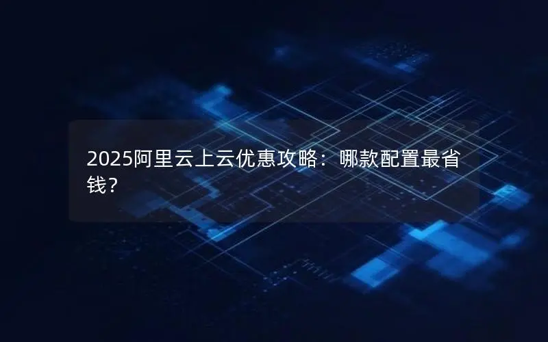 2025阿里云上云优惠攻略：哪款配置最省钱？