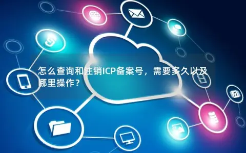 怎么查询和注销ICP备案号，需要多久以及哪里操作？