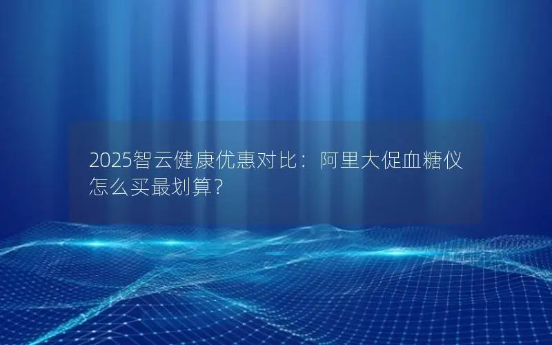 2025智云健康优惠对比：阿里大促血糖仪怎么买最划算？