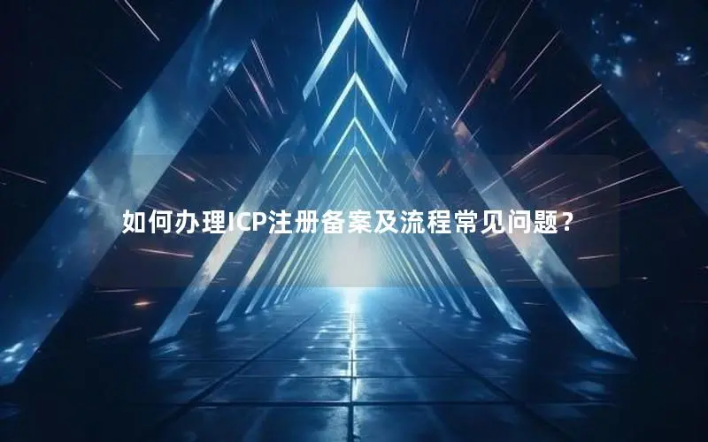 如何办理ICP注册备案及流程常见问题？