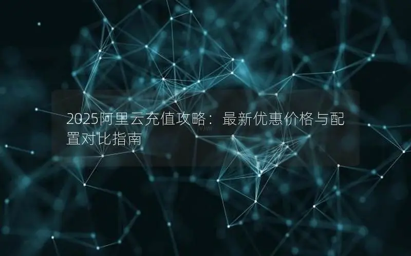 2025阿里云充值攻略:最新优惠价格与配置对比指南 2025阿里云充值攻略:最新优惠价格与配置对比指南