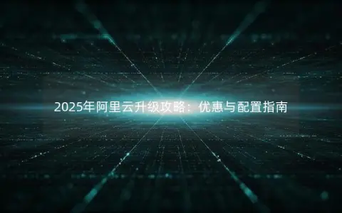 2025年阿里云升级攻略:优惠与配置指南 2025年阿里云升级攻略:优惠与配置指南