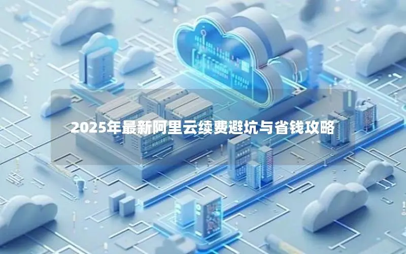 2025年最新阿里云续费避坑与省钱攻略 2025年最新阿里云续费避坑与省钱攻略