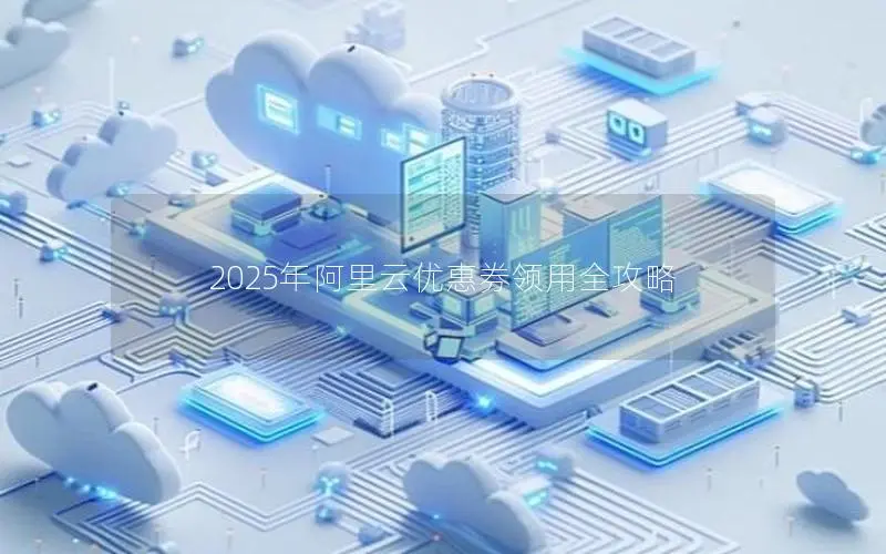 2025年阿里云优惠券领用全攻略 2025年阿里云优惠券领用全攻略