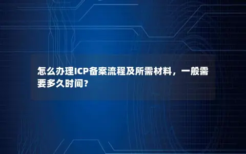 怎么办理ICP备案流程及所需材料，一般需要多久时间？
