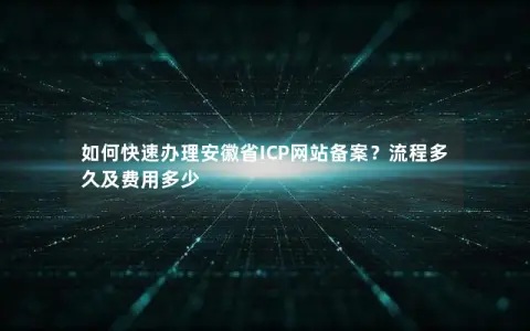 如何快速办理安徽省ICP网站备案？流程多久及费用多少